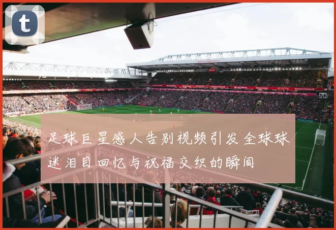 足球巨星感人告别视频引发全球球迷泪目回忆与祝福交织的瞬间