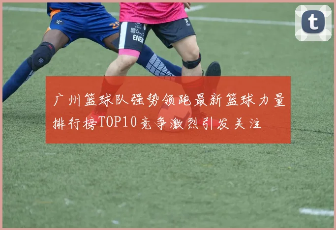 广州篮球队强势领跑最新篮球力量排行榜TOP10竞争激烈引发关注