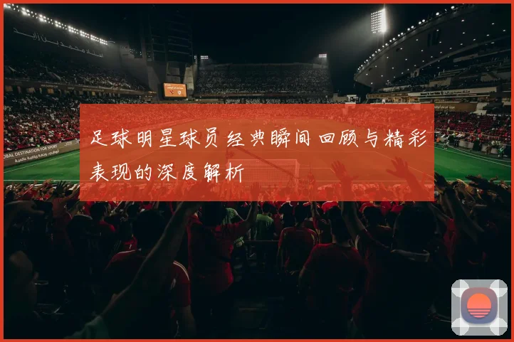足球明星球员经典瞬间回顾与精彩表现的深度解析