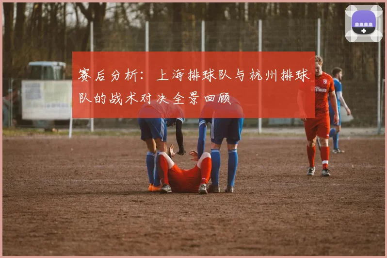 赛后分析：上海排球队与杭州排球队的战术对决全景回顾